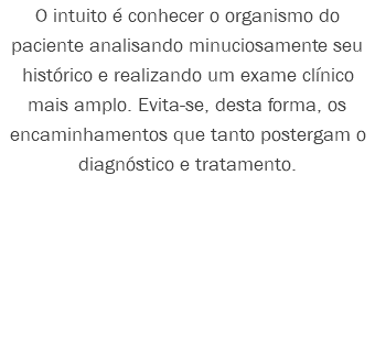 O intuito é conhecer o organismo do paciente analisando minuciosamente seu histórico e realizando um exame clínico mais amplo. Evita-se, desta forma, os encaminhamentos que tanto postergam o diagnóstico e tratamento. 