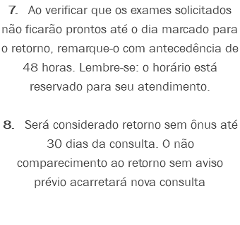 7. Ao verificar que os exames solicitados não ficarão prontos até o dia marcado para o retorno, remarque-o com antecedência de 48 horas. Lembre-se: o horário está reservado para seu atendimento. 8. Será considerado retorno sem ônus até 30 dias da consulta. O não comparecimento ao retorno sem aviso prévio acarretará nova consulta