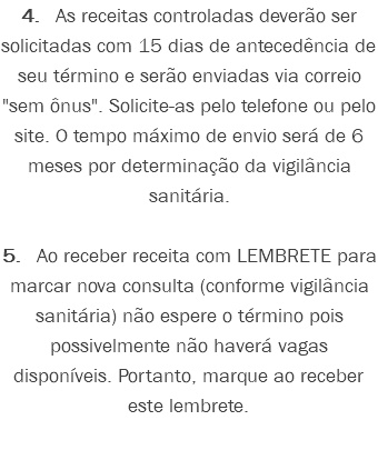 4. As receitas controladas deverão ser solicitadas com 15 dias de antecedência de seu término e serão enviadas via correio "sem ônus". Solicite-as pelo telefone ou pelo site. O tempo máximo de envio será de 6 meses por determinação da vigilância sanitária. 5. Ao receber receita com LEMBRETE para marcar nova consulta (conforme vigilância sanitária) não espere o término pois possivelmente não haverá vagas disponíveis. Portanto, marque ao receber este lembrete. 
