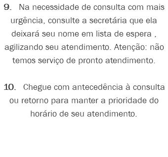 9. Na necessidade de consulta com mais urgência, consulte a secretária que ela deixará seu nome em lista de espera , agilizando seu atendimento. Atenção: não temos serviço de pronto atendimento. 10. Chegue com antecedência à consulta ou retorno para manter a prioridade do horário de seu atendimento.