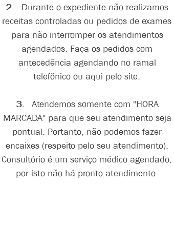 2. Durante o expediente não realizamos receitas controladas ou pedidos de exames para não interromper os atendimentos agendados. Faça os pedidos com antecedência agendando no ramal telefônico ou aqui pelo site. 3. Atendemos somente com "HORA MARCADA" para que seu atendimento seja pontual. Portanto, não podemos fazer encaixes (respeito pelo seu atendimento). Consultório é um serviço médico agendado, por isto não há pronto atendimento.